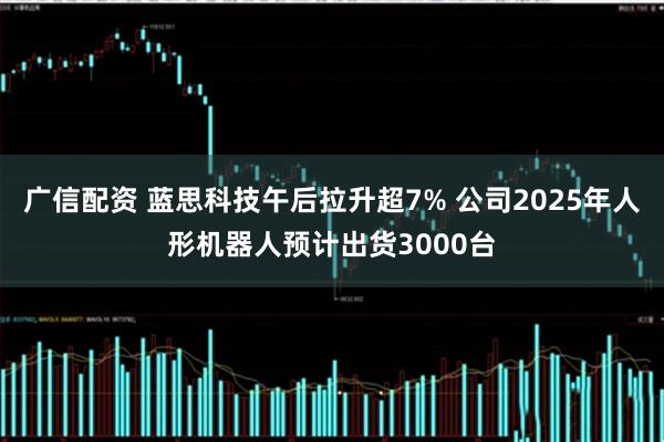 广信配资 蓝思科技午后拉升超7% 公司2025年人形机器人预计出货3000台