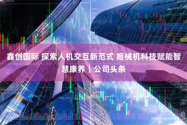 鑫创国际 探索人机交互新范式 姬械机科技赋能智慧康养｜公司头条