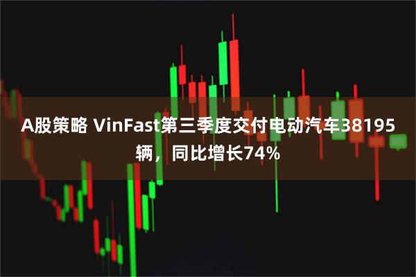 A股策略 VinFast第三季度交付电动汽车38195辆，同比增长74%