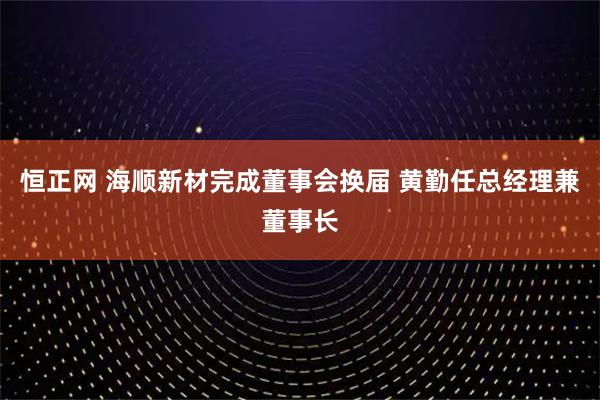 恒正网 海顺新材完成董事会换届 黄勤任总经理兼董事长