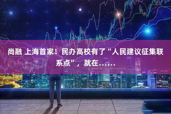 尚融 上海首家！民办高校有了“人民建议征集联系点”，就在……