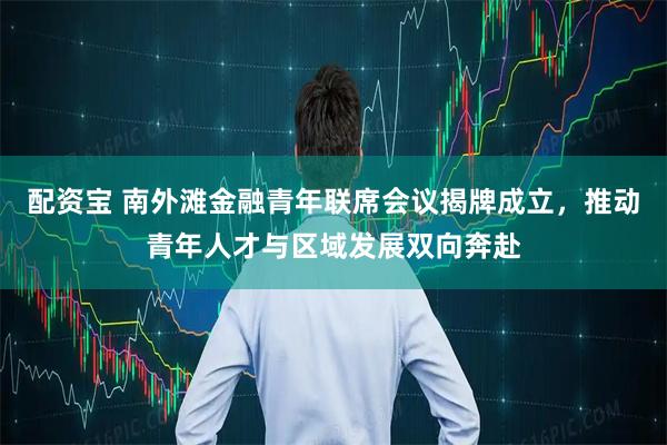 配资宝 南外滩金融青年联席会议揭牌成立，推动青年人才与区域发展双向奔赴