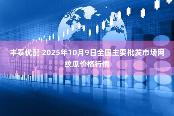 丰泰优配 2025年10月9日全国主要批发市场网纹瓜价格行情