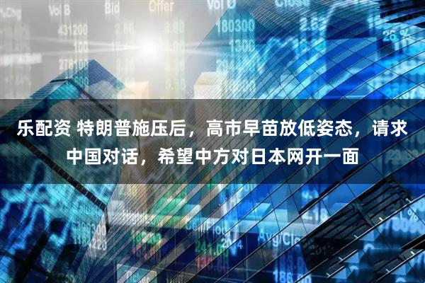 乐配资 特朗普施压后，高市早苗放低姿态，请求中国对话，希望中方对日本网开一面