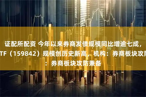 证配所配资 今年以来券商发债规模同比增逾七成，券商ETF（159842）规模创历史新高，机构：券商板块攻防兼备