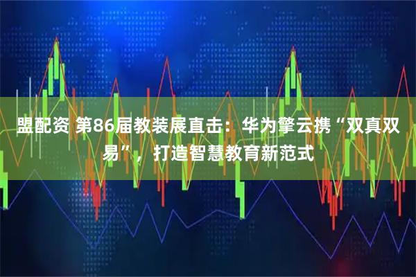 盟配资 第86届教装展直击：华为擎云携“双真双易”，打造智慧教育新范式
