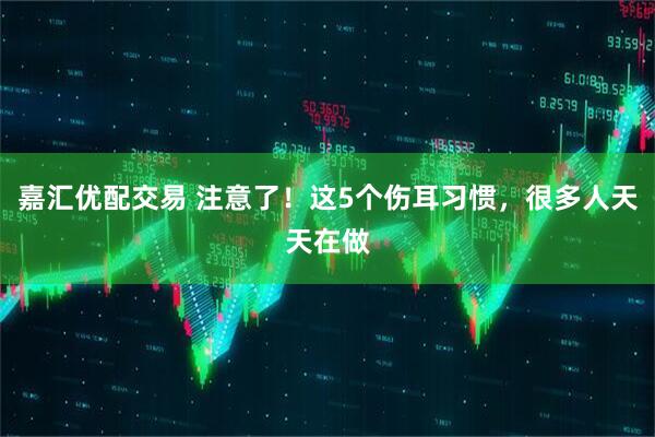 嘉汇优配交易 注意了！这5个伤耳习惯，很多人天天在做