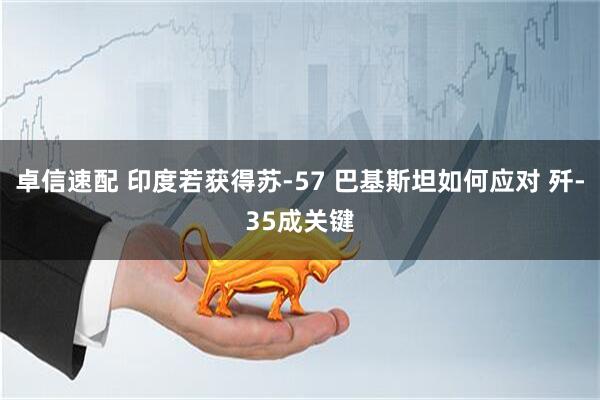 卓信速配 印度若获得苏-57 巴基斯坦如何应对 歼-35成关键