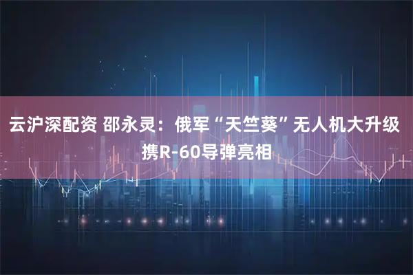 云沪深配资 邵永灵：俄军“天竺葵”无人机大升级 携R-60导弹亮相