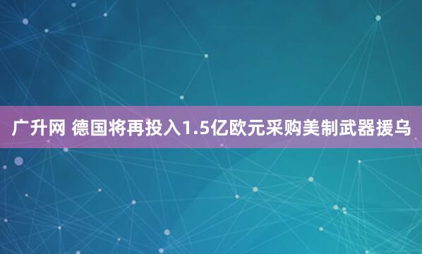 广升网 德国将再投入1.5亿欧元采购美制武器援乌