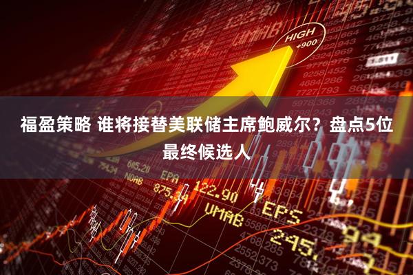 福盈策略 谁将接替美联储主席鲍威尔?盘点5位最终候选人