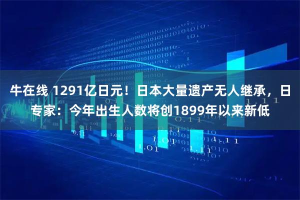 牛在线 1291亿日元!日本大量遗产无人继承,日专家:今年出生人数将创1899年以来新低