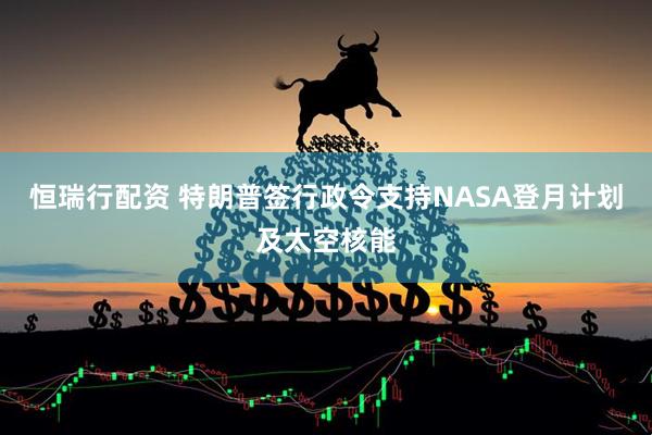 恒瑞行配资 特朗普签行政令支持NASA登月计划及太空核能