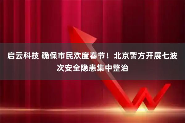 启云科技 确保市民欢度春节！北京警方开展七波次安全隐患集中整治