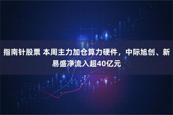 指南针股票 本周主力加仓算力硬件，中际旭创、新易盛净流入超40亿元