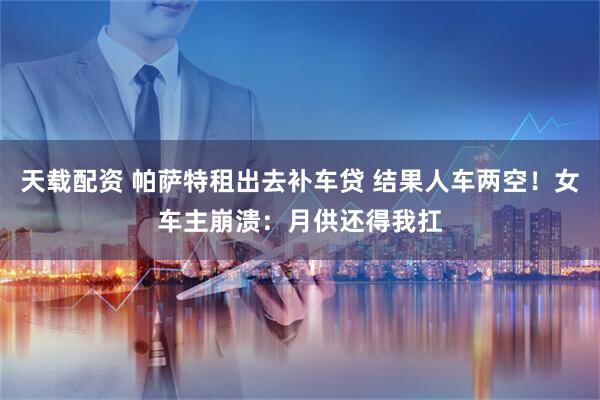 天载配资 帕萨特租出去补车贷 结果人车两空！女车主崩溃：月供还得我扛